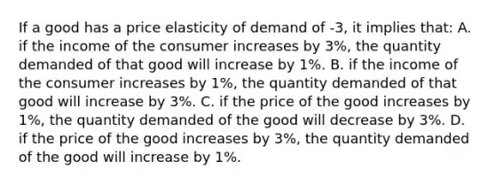 If a good has a price elasticity of demand of -3, it implies that: A. if the income of the consumer increases by 3%, the quantity demanded of that good will increase by 1%. B. if the income of the consumer increases by 1%, the quantity demanded of that good will increase by 3%. C. if the price of the good increases by 1%, the quantity demanded of the good will decrease by 3%. D. if the price of the good increases by 3%, the quantity demanded of the good will increase by 1%.