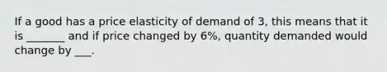 If a good has a price elasticity of demand of 3, this means that it is _______ and if price changed by 6%, quantity demanded would change by ___.