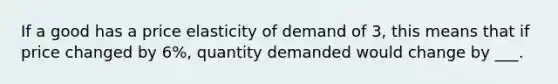 If a good has a price elasticity of demand of 3, this means that if price changed by 6%, quantity demanded would change by ___.