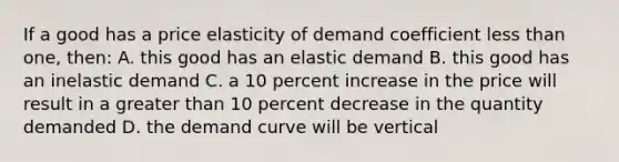 If a good has a price elasticity of demand coefficient less than one, then: A. this good has an elastic demand B. this good has an inelastic demand C. a 10 percent increase in the price will result in a greater than 10 percent decrease in the quantity demanded D. the demand curve will be vertical