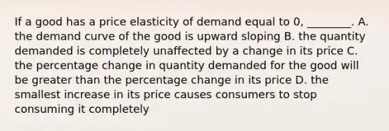 If a good has a price elasticity of demand equal to 0, ________. A. the demand curve of the good is upward sloping B. the quantity demanded is completely unaffected by a change in its price C. the percentage change in quantity demanded for the good will be greater than the percentage change in its price D. the smallest increase in its price causes consumers to stop consuming it completely