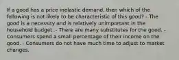 If a good has a price inelastic demand, then which of the following is not likely to be characteristic of this good? - The good is a necessity and is relatively unimportant in the household budget. - There are many substitutes for the good. - Consumers spend a small percentage of their income on the good. - Consumers do not have much time to adjust to market changes.