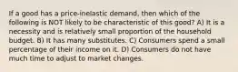 If a good has a price-inelastic demand, then which of the following is NOT likely to be characteristic of this good? A) It is a necessity and is relatively small proportion of the household budget. B) It has many substitutes. C) Consumers spend a small percentage of their income on it. D) Consumers do not have much time to adjust to market changes.