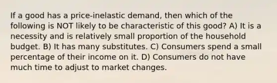 If a good has a price-inelastic demand, then which of the following is NOT likely to be characteristic of this good? A) It is a necessity and is relatively small proportion of the household budget. B) It has many substitutes. C) Consumers spend a small percentage of their income on it. D) Consumers do not have much time to adjust to market changes.