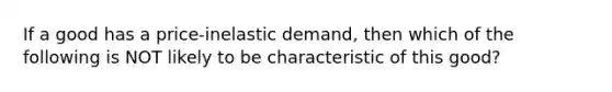 If a good has a price-inelastic demand, then which of the following is NOT likely to be characteristic of this good?