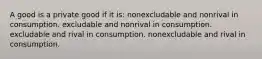 A good is a private good if it is: nonexcludable and nonrival in consumption. excludable and nonrival in consumption. excludable and rival in consumption. nonexcludable and rival in consumption.