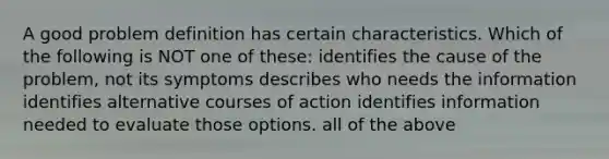 A good problem definition has certain characteristics. Which of the following is NOT one of these: identifies the cause of the problem, not its symptoms describes who needs the information identifies alternative courses of action identifies information needed to evaluate those options. all of the above