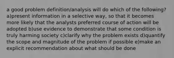 a good problem definition/analysis will do which of the following? a)present information in a selective way, so that it becomes more likely that the analysts preferred course of action will be adopted b)use evidence to demonstrate that some condition is truly harming society c)clarify why the problem exists d)quantify the scope and magnitude of the problem if possible e)make an explicit recommendation about what should be done