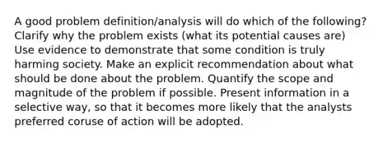 A good problem definition/analysis will do which of the following? Clarify why the problem exists (what its potential causes are) Use evidence to demonstrate that some condition is truly harming society. Make an explicit recommendation about what should be done about the problem. Quantify the scope and magnitude of the problem if possible. Present information in a selective way, so that it becomes more likely that the analysts preferred coruse of action will be adopted.