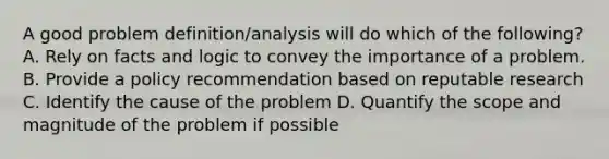 A good problem definition/analysis will do which of the following? A. Rely on facts and logic to convey the importance of a problem. B. Provide a policy recommendation based on reputable research C. Identify the cause of the problem D. Quantify the scope and magnitude of the problem if possible