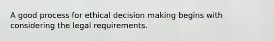 A good process for ethical decision making begins with considering the legal requirements.