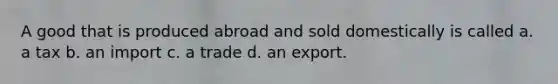 A good that is produced abroad and sold domestically is called a. a tax b. an import c. a trade d. an export.