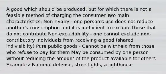 A good which should be produced, but for which there is not a feasible method of charging the consumer Two main characteristics: Non-rivalry - one person's use does not reduce another's consumption and it is inefficient to exclude those that do not contribute Non-excludability - one cannot exclude non-contributory individuals from receiving a good (shared indivisiblity) Pure public goods - Cannot be withheld from those who refuse to pay for them May be consumed by one person without reducing the amount of the product available for others Examples: National defense, streetlights, a lighthouse