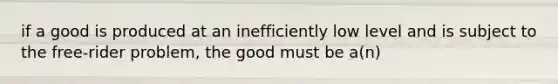 if a good is produced at an inefficiently low level and is subject to the free-rider problem, the good must be a(n)