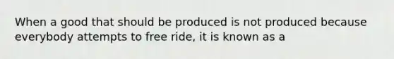 When a good that should be produced is not produced because everybody attempts to free ride, it is known as a