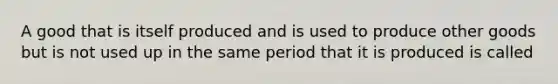 A good that is itself produced and is used to produce other goods but is not used up in the same period that it is produced is called