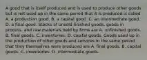 A good that is itself produced and is used to produce other goods but is not used up in the same period that it is produced is called A. a production good. B. a capital good. C. an intermediate good. D. a final good. Stocks of unsold finished​ goods, goods in​ process, and raw materials held by firms are A. unfinished goods. B. final goods. C. inventories. D. capital goods. Goods used up in the production of other goods and services in the same period that they themselves were produced are A. final goods. B. capital goods. C. inventories. D. intermediate goods.