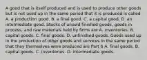 A good that is itself produced and is used to produce other goods but is not used up in the same period that it is produced is called A. a production good. B. a final good. C. a capital good. D. an intermediate good. Stocks of unsold finished​ goods, goods in​ process, and raw materials held by firms are A. inventories. B. capital goods. C. final goods. D. unfinished goods. Goods used up in the production of other goods and services in the same period that they themselves were produced are Part 6 A. final goods. B. capital goods. C. inventories. D. intermediate goods.