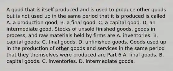 A good that is itself produced and is used to produce other goods but is not used up in the same period that it is produced is called A. a production good. B. a final good. C. a capital good. D. an intermediate good. Stocks of unsold finished​ goods, goods in​ process, and raw materials held by firms are A. inventories. B. capital goods. C. final goods. D. unfinished goods. Goods used up in the production of other goods and services in the same period that they themselves were produced are Part 6 A. final goods. B. capital goods. C. inventories. D. intermediate goods.