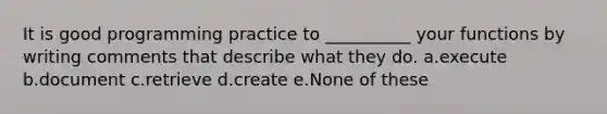 It is good programming practice to __________ your functions by writing comments that describe what they do. a.execute b.document c.retrieve d.create e.None of these