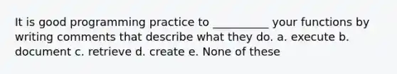 It is good programming practice to __________ your functions by writing comments that describe what they do. a. execute b. document c. retrieve d. create e. None of these