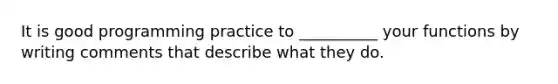 It is good programming practice to __________ your functions by writing comments that describe what they do.