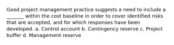 Good project management practice suggests a need to include a _______ within the cost baseline in order to cover identified risks that are accepted, and for which responses have been developed. a. Control account b. Contingency reserve c. Project buffer d. Management reserve