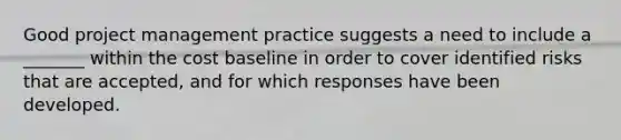 Good project management practice suggests a need to include a _______ within the cost baseline in order to cover identified risks that are accepted, and for which responses have been developed.