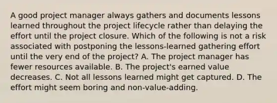 A good project manager always gathers and documents lessons learned throughout the project lifecycle rather than delaying the effort until the project closure. Which of the following is not a risk associated with postponing the lessons-learned gathering effort until the very end of the project? A. The project manager has fewer resources available. B. The project's earned value decreases. C. Not all lessons learned might get captured. D. The effort might seem boring and non-value-adding.