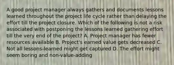 A good project manager always gathers and documents lessons learned throughout the project life cycle rather than delaying the effort till the project closure. Which of the following is not a risk associated with postponing the lessons learned gathering effort till the very end of the project? A. Project manager has fewer resources available B. Project's earned value gets decreased C. Not all lessons-learned might get captured D. The effort might seem boring and non-value-adding