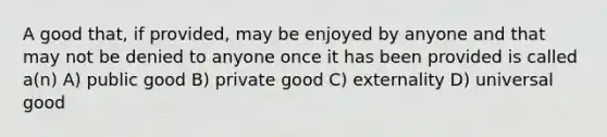 A good that, if provided, may be enjoyed by anyone and that may not be denied to anyone once it has been provided is called a(n) A) public good B) private good C) externality D) universal good