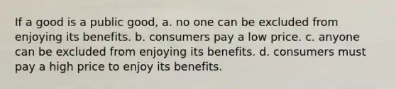 If a good is a public good, a. no one can be excluded from enjoying its benefits. b. consumers pay a low price. c. anyone can be excluded from enjoying its benefits. d. consumers must pay a high price to enjoy its benefits.