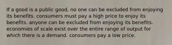 If a good is a public good, no one can be excluded from enjoying its benefits. consumers must pay a high price to enjoy its benefits. anyone can be excluded from enjoying its benefits. economies of scale exist over the entire range of output for which there is a demand. consumers pay a low price.