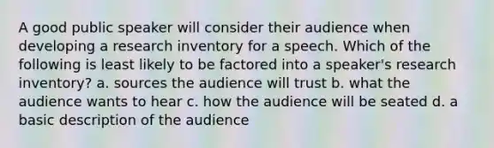 A good public speaker will consider their audience when developing a research inventory for a speech. Which of the following is least likely to be factored into a speaker's research inventory? a. sources the audience will trust b. what the audience wants to hear c. how the audience will be seated d. a basic description of the audience