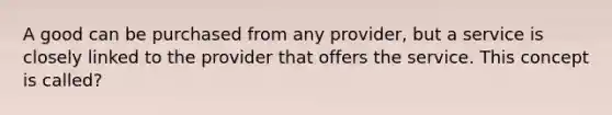 A good can be purchased from any provider, but a service is closely linked to the provider that offers the service. This concept is called?