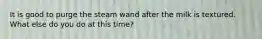 It is good to purge the steam wand after the milk is textured. What else do you do at this time?
