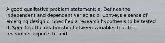 A good qualitative problem statement: a. Defines the independent and dependent variables b. Conveys a sense of emerging design c. Specified a research hypothesis to be tested d. Specified the relationship between variables that the researcher expects to find