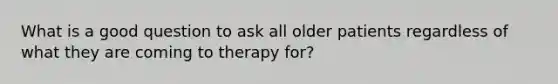 What is a good question to ask all older patients regardless of what they are coming to therapy for?