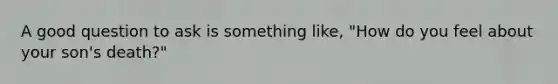 A good question to ask is something like, "How do you feel about your son's death?"