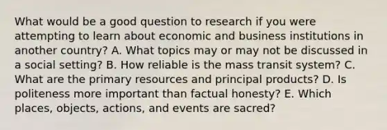 What would be a good question to research if you were attempting to learn about economic and business institutions in another​ country? A. What topics may or may not be discussed in a social​ setting? B. How reliable is the mass transit​ system? C. What are the primary resources and principal​ products? D. Is politeness more important than factual​ honesty? E. Which​ places, objects,​ actions, and events are​ sacred?