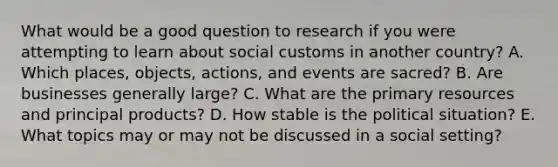 What would be a good question to research if you were attempting to learn about social customs in another​ country? A. Which​ places, objects,​ actions, and events are​ sacred? B. Are businesses generally​ large? C. What are the primary resources and principal​ products? D. How stable is the political​ situation? E. What topics may or may not be discussed in a social​ setting?