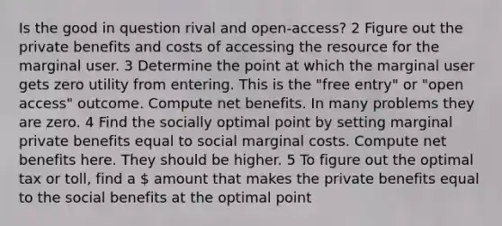 Is the good in question rival and open-access? 2 Figure out the private benefits and costs of accessing the resource for the marginal user. 3 Determine the point at which the marginal user gets zero utility from entering. This is the "free entry" or "open access" outcome. Compute net benefits. In many problems they are zero. 4 Find the socially optimal point by setting marginal private benefits equal to social marginal costs. Compute net benefits here. They should be higher. 5 To figure out the optimal tax or toll, find a  amount that makes the private benefits equal to the social benefits at the optimal point