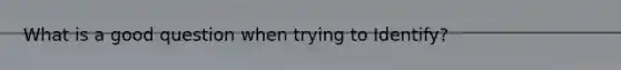 What is a good question when trying to Identify?