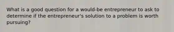 What is a good question for a would-be entrepreneur to ask to determine if the entrepreneur's solution to a problem is worth pursuing?