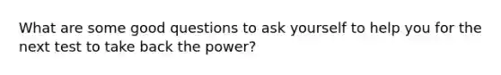 What are some good questions to ask yourself to help you for the next test to take back the power?