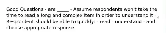 Good Questions - are _____ - Assume respondents won't take the time to read a long and complex item in order to understand it - Respondent should be able to quickly: - read - understand - and choose appropriate response