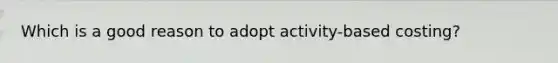 Which is a good reason to adopt activity-based costing?
