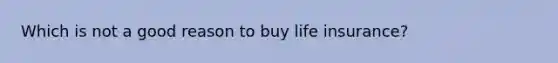 Which is not a good reason to buy life insurance?