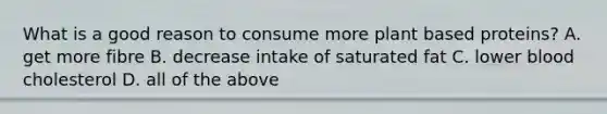 What is a good reason to consume more plant based proteins? A. get more fibre B. decrease intake of saturated fat C. lower blood cholesterol D. all of the above