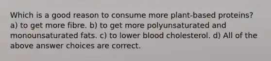 Which is a good reason to consume more plant-based proteins? a) to get more fibre. b) to get more polyunsaturated and monounsaturated fats. c) to lower blood cholesterol. d) All of the above answer choices are correct.